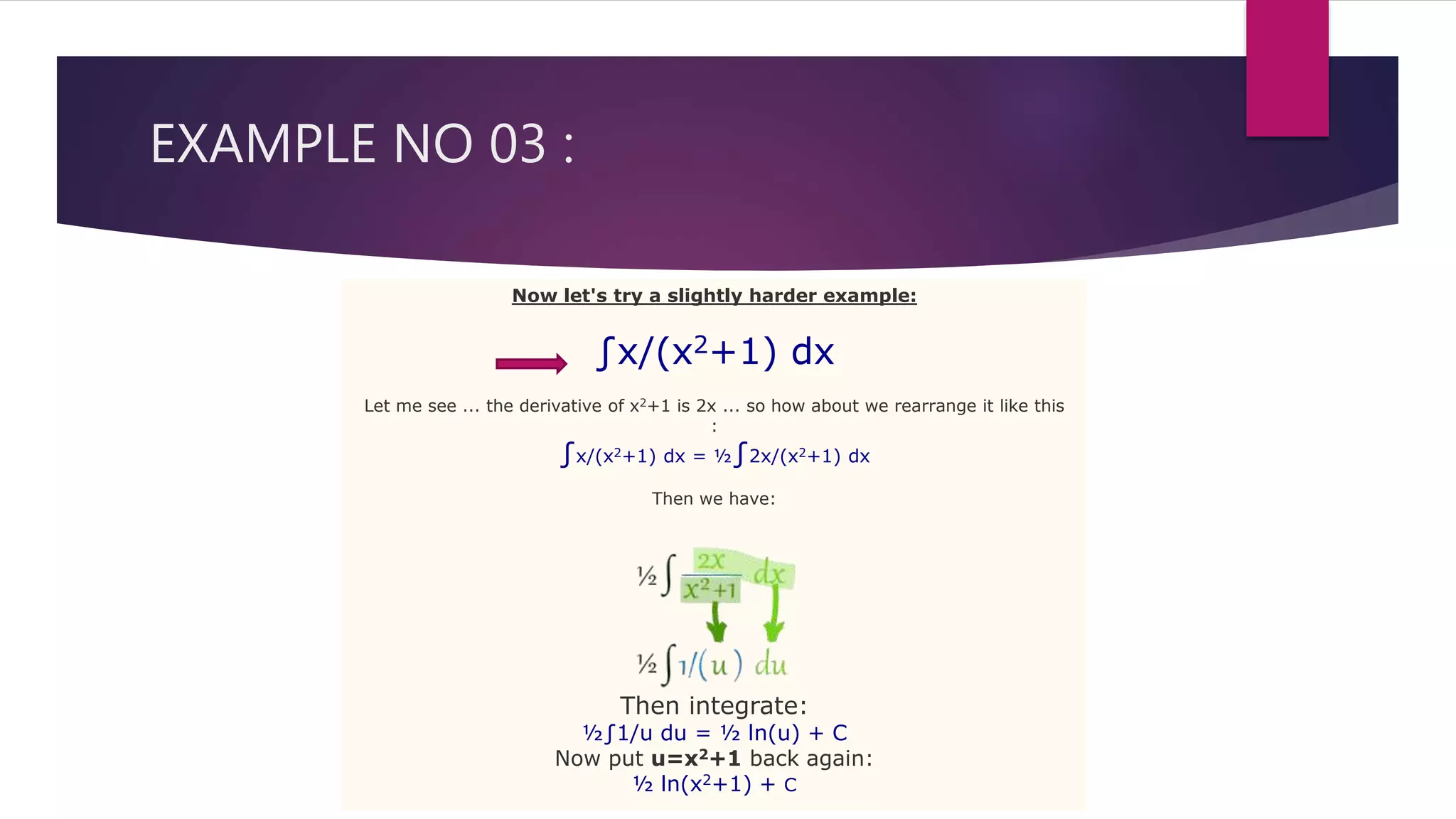 EXAMPLE NO 03 :
Now let's try a slightly harder example:
∫x/(x2+1) dx
Let me see ... the derivative of x2+1 is 2x ... so how about we rearrange it like this
:
∫x/(x2+1) dx = ½∫2x/(x2+1) dx
Then we have:
Then integrate:
½∫1/u du = ½ ln(u) + C
Now put u=x2+1 back again:
½ ln(x2+1) + C
 