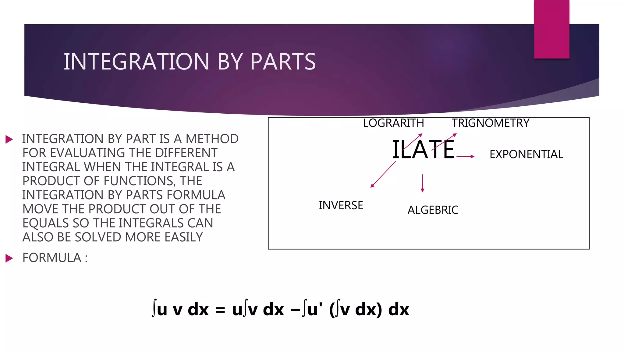 INTEGRATION BY PARTS
 INTEGRATION BY PART IS A METHOD
FOR EVALUATING THE DIFFERENT
INTEGRAL WHEN THE INTEGRAL IS A
PRODUCT OF FUNCTIONS, THE
INTEGRATION BY PARTS FORMULA
MOVE THE PRODUCT OUT OF THE
EQUALS SO THE INTEGRALS CAN
ALSO BE SOLVED MORE EASILY
 FORMULA :
ILATE
INVERSE
LOGRARITH
ALGEBRIC
TRIGNOMETRY
EXPONENTIAL
∫u v dx = u∫v dx −∫u' (∫v dx) dx
 