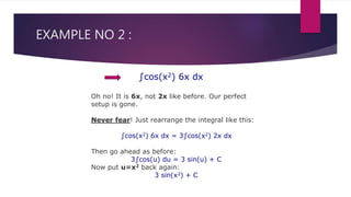EXAMPLE NO 2 :
∫cos(x2) 6x dx
Oh no! It is 6x, not 2x like before. Our perfect
setup is gone.
Never fear! Just rearrange the integral like this:
∫cos(x2) 6x dx = 3∫cos(x2) 2x dx
Then go ahead as before:
3∫cos(u) du = 3 sin(u) + C
Now put u=x2 back again:
3 sin(x2) + C
 