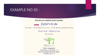 EXAMPLE NO 03 :
Now let's try a slightly harder example:
∫x/(x2+1) dx
Let me see ... the derivative of x2+1 is 2x ... so how about we rearrange it like this
:
∫x/(x2+1) dx = ½∫2x/(x2+1) dx
Then we have:
Then integrate:
½∫1/u du = ½ ln(u) + C
Now put u=x2+1 back again:
½ ln(x2+1) + C
 