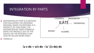 INTEGRATION BY PARTS
 INTEGRATION BY PART IS A METHOD
FOR EVALUATING THE DIFFERENT
INTEGRAL WHEN THE INTEGRAL IS A
PRODUCT OF FUNCTIONS, THE
INTEGRATION BY PARTS FORMULA
MOVE THE PRODUCT OUT OF THE
EQUALS SO THE INTEGRALS CAN
ALSO BE SOLVED MORE EASILY
 FORMULA :
ILATE
INVERSE
LOGRARITH
ALGEBRIC
TRIGNOMETRY
EXPONENTIAL
∫u v dx = u∫v dx −∫u' (∫v dx) dx
 