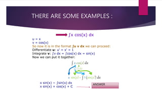 THERE ARE SOME EXAMPLES :
∫x cos(x) dx
u = x
v = cos(x)
So now it is in the format ∫u v dx we can proceed:
Differentiate u: u' = x' = 1
Integrate v: ∫v dx = ∫cos(x) dx = sin(x)
Now we can put it together:
x sin(x) − ∫sin(x) dx
x sin(x) + cos(x) + C
ANSWER
 