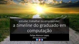 estudar, trabalhar ou empreender:
a timeline do graduado em
computação
Felipe Alencar Lopes
@felipealencarlopes
 