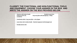 CLASSIFY THE FUNCTIONAL AND NON-FUNCTIONAL TOOLS
AND EQUIPMENT. CHOOSE YOUR ANSWER IN THE BOX AND
WRITE THE ANSWER ON THE BOX PROVIDED BELOW.
• Hammers with broken handle Standard screw driver
broken/cut foot rule long nose pliers with damaged jaw Philips
screwdriver
• Combination pliers Long nose pliers wire stripper
• screw driver with a broken handle Electrical equipment with damaged cord
• Portable electric drill
 