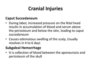 Cranial Injuries
Caput Succedaneum
• During labor, increased pressure on the fetal head
results in accumulation of blood and serum above
the periosteum and below the skin, leading to caput
succedaneum
• Causes edematous swelling of the scalp, Usually
resolves in 4 to 6 days
Subgaleal Hemorrhage
• It is collection of blood between the aponeurosis and
periosteum of the skull
 
