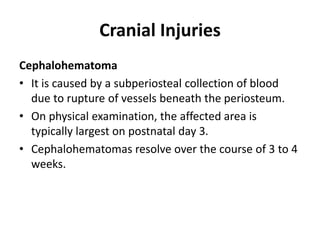 Cranial Injuries
Cephalohematoma
• It is caused by a subperiosteal collection of blood
due to rupture of vessels beneath the periosteum.
• On physical examination, the affected area is
typically largest on postnatal day 3.
• Cephalohematomas resolve over the course of 3 to 4
weeks.
 