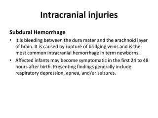 Intracranial injuries
Subdural Hemorrhage
• It is bleeding between the dura mater and the arachnoid layer
of brain. It is caused by rupture of bridging veins and is the
most common intracranial hemorrhage in term newborns.
• Affected infants may become symptomatic in the first 24 to 48
hours after birth. Presenting findings generally include
respiratory depression, apnea, and/or seizures.
 