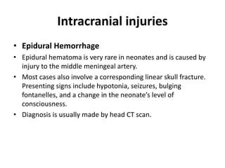 Intracranial injuries
• Epidural Hemorrhage
• Epidural hematoma is very rare in neonates and is caused by
injury to the middle meningeal artery.
• Most cases also involve a corresponding linear skull fracture.
Presenting signs include hypotonia, seizures, bulging
fontanelles, and a change in the neonate’s level of
consciousness.
• Diagnosis is usually made by head CT scan.
 