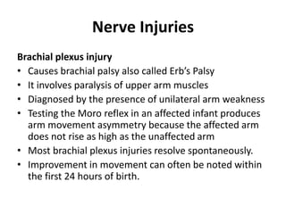 Nerve Injuries
Brachial plexus injury
• Causes brachial palsy also called Erb’s Palsy
• It involves paralysis of upper arm muscles
• Diagnosed by the presence of unilateral arm weakness
• Testing the Moro reflex in an affected infant produces
arm movement asymmetry because the affected arm
does not rise as high as the unaffected arm
• Most brachial plexus injuries resolve spontaneously.
• Improvement in movement can often be noted within
the first 24 hours of birth.
 