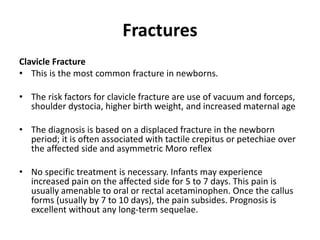 Fractures
Clavicle Fracture
• This is the most common fracture in newborns.
• The risk factors for clavicle fracture are use of vacuum and forceps,
shoulder dystocia, higher birth weight, and increased maternal age
• The diagnosis is based on a displaced fracture in the newborn
period; it is often associated with tactile crepitus or petechiae over
the affected side and asymmetric Moro reflex
• No specific treatment is necessary. Infants may experience
increased pain on the affected side for 5 to 7 days. This pain is
usually amenable to oral or rectal acetaminophen. Once the callus
forms (usually by 7 to 10 days), the pain subsides. Prognosis is
excellent without any long-term sequelae.
 