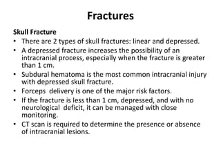 Fractures
Skull Fracture
• There are 2 types of skull fractures: linear and depressed.
• A depressed fracture increases the possibility of an
intracranial process, especially when the fracture is greater
than 1 cm.
• Subdural hematoma is the most common intracranial injury
with depressed skull fracture.
• Forceps delivery is one of the major risk factors.
• If the fracture is less than 1 cm, depressed, and with no
neurological deficit, it can be managed with close
monitoring.
• CT scan is required to determine the presence or absence
of intracranial lesions.
 