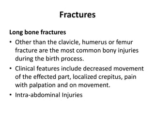 Fractures
Long bone fractures
• Other than the clavicle, humerus or femur
fracture are the most common bony injuries
during the birth process.
• Clinical features include decreased movement
of the effected part, localized crepitus, pain
with palpation and on movement.
• Intra-abdominal Injuries
 