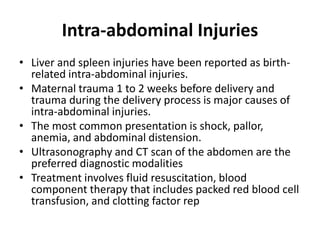 Intra-abdominal Injuries
• Liver and spleen injuries have been reported as birth-
related intra-abdominal injuries.
• Maternal trauma 1 to 2 weeks before delivery and
trauma during the delivery process is major causes of
intra-abdominal injuries.
• The most common presentation is shock, pallor,
anemia, and abdominal distension.
• Ultrasonography and CT scan of the abdomen are the
preferred diagnostic modalities
• Treatment involves fluid resuscitation, blood
component therapy that includes packed red blood cell
transfusion, and clotting factor rep
 