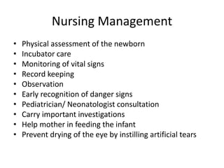 Nursing Management
• Physical assessment of the newborn
• Incubator care
• Monitoring of vital signs
• Record keeping
• Observation
• Early recognition of danger signs
• Pediatrician/ Neonatologist consultation
• Carry important investigations
• Help mother in feeding the infant
• Prevent drying of the eye by instilling artificial tears
 