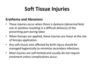 Soft Tissue Injuries
Erythema and Abrasions
• These injuries occur when there is dystocia (abnormal fetal
size or position resulting in a difficult delivery) of the
presenting part during labor.
• When forceps are applied, these injuries are linear at the site
of forceps application.
• Any soft-tissue area affected by birth injury should be
managed hygienically to minimize secondary infections.
• Most injuries are self-limited and usually do not require
treatment unless complications occur.
 