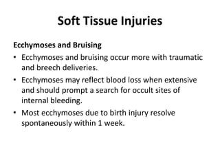 Soft Tissue Injuries
Ecchymoses and Bruising
• Ecchymoses and bruising occur more with traumatic
and breech deliveries.
• Ecchymoses may reflect blood loss when extensive
and should prompt a search for occult sites of
internal bleeding.
• Most ecchymoses due to birth injury resolve
spontaneously within 1 week.
 