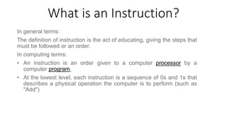 What is an Instruction?
In general terms:
The definition of instruction is the act of educating, giving the steps that
must be followed or an order.
In computing terms:
• An instruction is an order given to a computer processor by a
computer program.
• At the lowest level, each instruction is a sequence of 0s and 1s that
describes a physical operation the computer is to perform (such as
"Add")
 