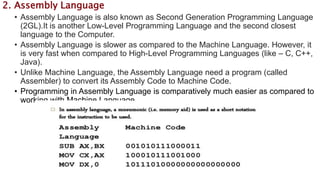 2. Assembly Language
• Assembly Language is also known as Second Generation Programming Language
(2GL).It is another Low-Level Programming Language and the second closest
language to the Computer.
• Assembly Language is slower as compared to the Machine Language. However, it
is very fast when compared to High-Level Programming Languages (like – C, C++,
Java).
• Unlike Machine Language, the Assembly Language need a program (called
Assembler) to convert its Assembly Code to Machine Code.
• Programming in Assembly Language is comparatively much easier as compared to
working with Machine Language.
 