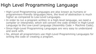 High Level Programming Language
• High-Level Programming Languages are also known as humans or
programmers-friendly languages.Here, the level of abstraction is much
higher as compared to Low-Level Languages.
• In order to run a program written in a high-level language, we need a
compiler or interpreter, which will convert the code written in High-Level
Language to the Low-Level Language (Assembly Code > Machine Code).
• Since High-Level Programming Languages are very easy to understand
and work with.
• So, almost all programmers use High-Level Programming Languages for
writing the code or creating a program.
 