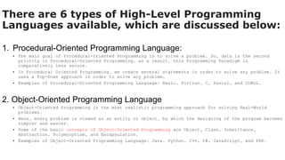There are 6 types of High-Level Programming
Languages available, which are discussed below:
1. Procedural-Oriented Programming Language:
• The main goal of Procedural-Oriented Programming is to solve a problem. So, data is the second
priority in Procedural-Oriented Programming, as a result, this Programming Paradigm is
comparatively less secure.
• In Procedural Oriented Programming, we create several statements in order to solve any problem. It
uses a Top-Down approach in order to solve any problem.
• Examples of Procedural-Oriented Programming Language: Basic, Fortran, C, Pascal, and COBOL.
2. Object-Oriented Programming Language
• Object-Oriented Programming is the most realistic programming approach for solving Real-World
problems.
• Here, every problem is viewed as an entity or object, by which the designing of the program becomes
simpler and easier.
• Some of the basic concepts of Object-Oriented Programming are Object, Class, Inheritance,
Abstraction, Polymorphism, and Encapsulation.
• Examples of Object-Oriented Programming Language: Java, Python, C++, C#, JavaScript, and PHP.
 