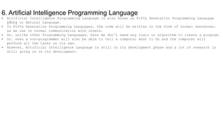 6. Artificial Intelligence Programming Language
• Artificial Intelligence Programming Language is also known as Fifth Generation Programming Language
(5GL) or Natural Language.
• In Fifth Generation Programming Languages, the code will be written in the form of normal sentences,
as we use in normal communication with others.
• So, unlike other Programming Languages, here we don’t need any logic or algorithm to create a program.
• So, even a non-programmer will also be able to tell a computer what to do and the computer will
perform all the tasks on its own.
• However, Artificial Intelligence Language is still in its development phase and a lot of research is
still going on in its development.
 