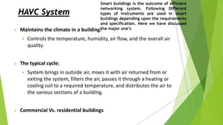 HAVC System
 Maintains the climate in a building:
 Controls the temperature, humidity, air flow, and the overall air
quality.
 The typical cycle:
 System brings in outside air, mixes it with air returned from or
exiting the system, filters the air, passes it through a heating or
cooling coil to a required temperature, and distributes the air to
the various sections of a building.
 Commercial Vs. residential buildings
Smart buildings is the outcome of efficient
networking system. Following Different
types of instruments are used in smart
buildings depending upon the requirements
and specification. Here we have discussed
the major one’s
 