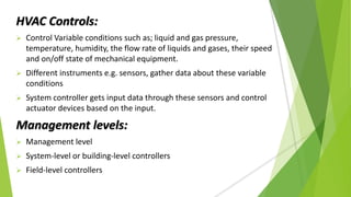 HVAC Controls:
 Control Variable conditions such as; liquid and gas pressure,
temperature, humidity, the flow rate of liquids and gases, their speed
and on/off state of mechanical equipment.
 Different instruments e.g. sensors, gather data about these variable
conditions
 System controller gets input data through these sensors and control
actuator devices based on the input.
Management levels:
 Management level
 System-level or building-level controllers
 Field-level controllers
 