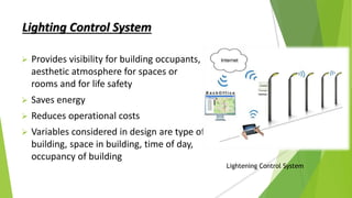 Lighting Control System
 Provides visibility for building occupants,
aesthetic atmosphere for spaces or
rooms and for life safety
 Saves energy
 Reduces operational costs
 Variables considered in design are type of
building, space in building, time of day,
occupancy of building
Lightening Control System
 