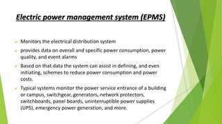 Electric power management system (EPMS)
 Monitors the electrical distribution system
 provides data on overall and specific power consumption, power
quality, and event alarms
 Based on that data the system can assist in defining, and even
initiating, schemes to reduce power consumption and power
costs.
 Typical systems monitor the power service entrance of a building
or campus, switchgear, generators, network protectors,
switchboards, panel boards, uninterruptible power supplies
(UPS), emergency power generation, and more.
 