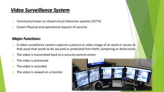 Video Surveillance System
 Commonly known as closed-circuit television systems (CCTV)
 Covers Physical and operational aspects of security
Major Functions:
 A video surveillance camera captures a picture or video image of an asset or access to
that asset that needs to be secured or protected from theft, tampering or destruction.
 The video is transmitted back to a security control center.
 The video is processed.
 The video is recorded.
 The video is viewed on a monitor
 