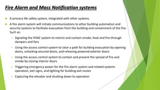 Fire Alarm and Mass Notification systems
 A primary life safety system, integrated with other systems.
 A fire alarm system will initiate communications to other building automation and
security systems to facilitate evacuation from the building and containment of the fire.
Such as:
 Signaling the HVAC system to restrict and contain smoke, heat and fire through
dampers and fans
 Using the access control system to clear a path for building evacuation by opening
doors, unlocking secured doors, and releasing powered exterior doors
 Using the access control system to contain and prevent the spread of fire and
smoke by closing interior doors
 Triggering emergency power for the fire alarm system and related systems
operation, exit signs, and lighting for building exit routes
 Capturing the elevator and shutting down its operation
 