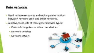 Data networks
 Used to share resources and exchange information
between network users and other networks.
 A network consists of three general device types:
 Personal computers or other user devices
 Network switches
 Network servers
 