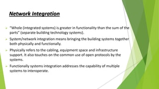 Network Integration
 “Whole (integrated systems) is greater in functionality than the sum of the
parts” (separate building technology systems).
 System/network integration means bringing the building systems together
both physically and functionally.
 Physically refers to the cabling, equipment space and infrastructure
support. It also touches on the common use of open protocols by the
systems.
 Functionally systems integration addresses the capability of multiple
systems to interoperate.
 