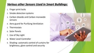 Various other Sensors Used in Smart Buildings:
1. Finger print locks
2. Smoke detection systems
3. Carbon dioxide and Carbon monoxide
sensors
4. Aero guard for Purifying Ventilation
5. Thermostats
6. Solar Panels
7. Use of Sky Light
8. Water Level Controller
9. Shading- automatic control of curtains for
brightness, glare control and security
 