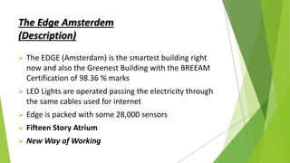 The Edge Amsterdem
(Description)
 The EDGE (Amsterdam) is the smartest building right
now and also the Greenest Building with the BREEAM
Certification of 98.36 % marks
 LED Lights are operated passing the electricity through
the same cables used for internet
 Edge is packed with some 28,000 sensors
 Fifteen Story Atrium
 New Way of Working
 