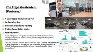 The Edge Amsterdem
(Features)
 A Dashboard to Rule Them All
 An Evolving App
 Electric Car and Bike Parking
 Trickle-Down Toilet Water
 Human Power
 This building sets a new global benchmark for the built environment,
placing clear priorities on the comfort, health and productivity of the
people that use it.
 Coen van Oostrom, founder and CEO of OVG, said; “Pushing the boundaries
of what is possible by being brave and employing new technologies is
critical. We have a responsibility to leave a green legacy for future
generations.”
 