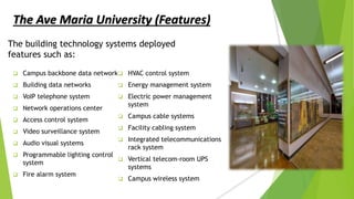 The building technology systems deployed
features such as:
 Campus backbone data network
 Building data networks
 VoIP telephone system
 Network operations center
 Access control system
 Video surveillance system
 Audio visual systems
 Programmable lighting control
system
 Fire alarm system
 HVAC control system
 Energy management system
 Electric power management
system
 Campus cable systems
 Facility cabling system
 Integrated telecommunications
rack system
 Vertical telecom-room UPS
systems
 Campus wireless system
The Ave Maria University (Features)
 