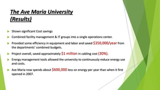  Shown significant Cost savings
 Combined facility management & IT groups into a single operations center.
 Provided some efficiency in equipment and labor and saved $350,000/year from
the departments’ combined budgets.
 Project overall, saved approximately $1 million in cabling cost (30%).
 Energy management tools allowed the university to continuously reduce energy use
and costs.
 Ave Maria now spends about $600,000 less on energy per year than when it first
opened in 2007.
The Ave Maria University
(Results)
 