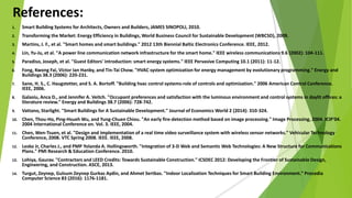 References:
1. Smart Building Systems for Architects, Owners and Builders, JAMES SINOPOLI, 2010.
2. Transforming the Market: Energy Efficiency in Buildings, World Business Council for Sustainable Development (WBCSD), 2009.
3. Martins, J. F., et al. "Smart homes and smart buildings." 2012 13th Biennial Baltic Electronics Conference. IEEE, 2012.
4. Lin, Yu-Ju, et al. "A power line communication network infrastructure for the smart home." IEEE wireless communications 9.6 (2002): 104-111.
5. Paradiso, Joseph, et al. "Guest Editors' introduction: smart energy systems." IEEE Pervasive Computing 10.1 (2011): 11-12.
6. Fong, Kwong Fai, Victor Ian Hanby, and Tin-Tai Chow. "HVAC system optimization for energy management by evolutionary programming." Energy and
Buildings 38.3 (2006): 220-231.
7. Sane, H. S., C. Haugstetter, and S. A. Bortoff. "Building hvac control systems-role of controls and optimization." 2006 American Control Conference.
IEEE, 2006.
8. Galasiu, Anca D., and Jennifer A. Veitch. "Occupant preferences and satisfaction with the luminous environment and control systems in daylit offices: a
literature review." Energy and Buildings 38.7 (2006): 728-742.
9. Vattano, Starlight. "Smart Buildings for A Sustainable Development." Journal of Economics World 2 (2014): 310-324.
10. Chen, Thou-Ho, Ping-Hsueh Wu, and Yung-Chuen Chiou. "An early fire-detection method based on image processing." Image Processing, 2004. ICIP'04.
2004 International Conference on. Vol. 3. IEEE, 2004.
11. Chen, Wen-Tsuen, et al. "Design and implementation of a real time video surveillance system with wireless sensor networks." Vehicular Technology
Conference, 2008. VTC Spring 2008. IEEE. IEEE, 2008.
12. Lesko Jr, Charles J., and PMP Yolanda A. Hollingsworth. "Integration of 3-D Web and Semantic Web Technologies: A New Structure for Communications
Plans." PMI Research & Education Conference. 2010.
13. Lohiya, Gaurav. "Contractors and LEED Credits: Towards Sustainable Construction." ICSDEC 2012: Developing the Frontier of Sustainable Design,
Engineering, and Construction. ASCE, 2013.
14. Turgut, Zeynep, Gulsum Zeynep Gurkas Aydin, and Ahmet Sertbas. "Indoor Localization Techniques for Smart Building Environment." Procedia
Computer Science 83 (2016): 1176-1181.
 