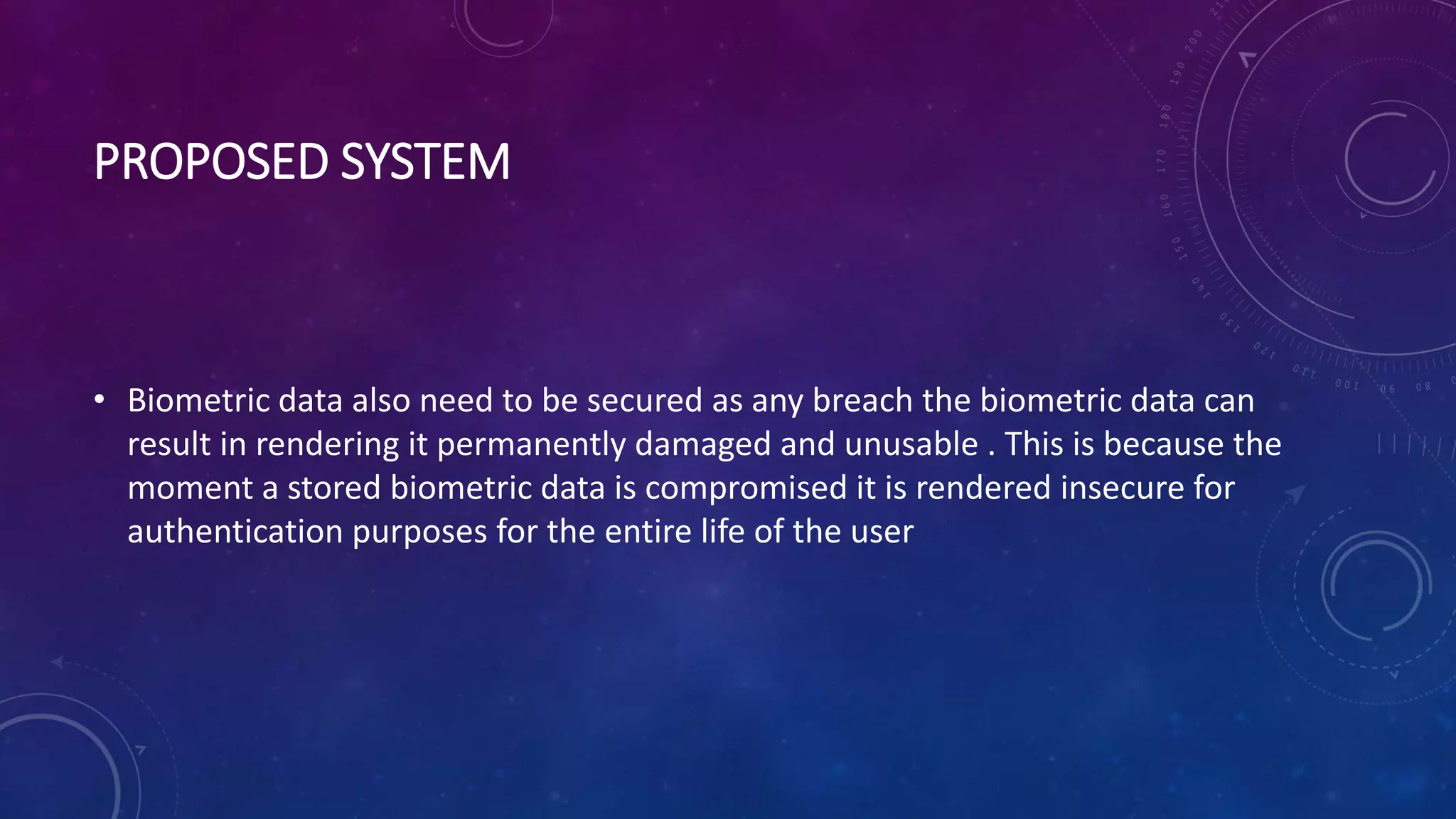 PROPOSED SYSTEM
• Biometric data also need to be secured as any breach the biometric data can
result in rendering it permanently damaged and unusable . This is because the
moment a stored biometric data is compromised it is rendered insecure for
authentication purposes for the entire life of the user
 