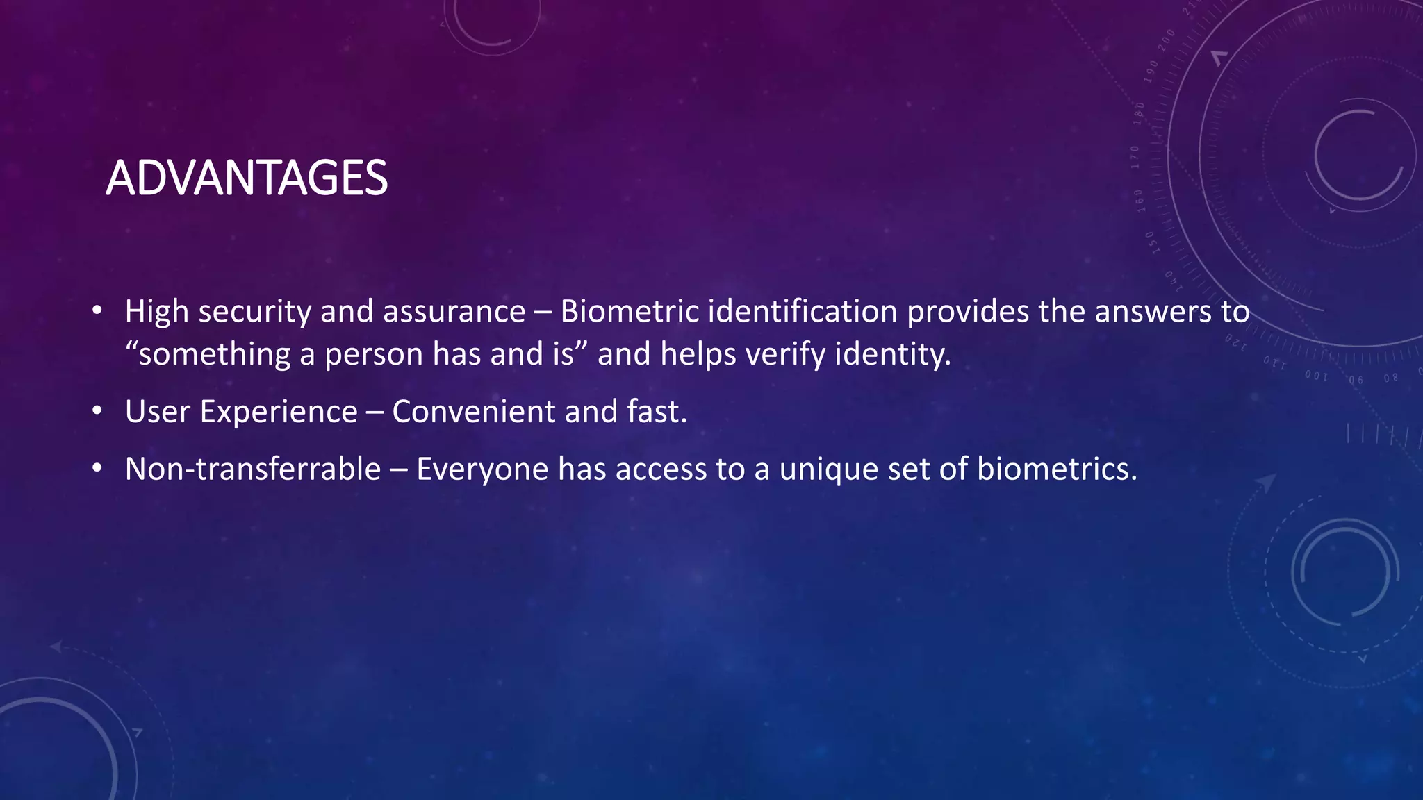 ADVANTAGES
• High security and assurance – Biometric identification provides the answers to
“something a person has and is” and helps verify identity.
• User Experience – Convenient and fast.
• Non-transferrable – Everyone has access to a unique set of biometrics.
 
