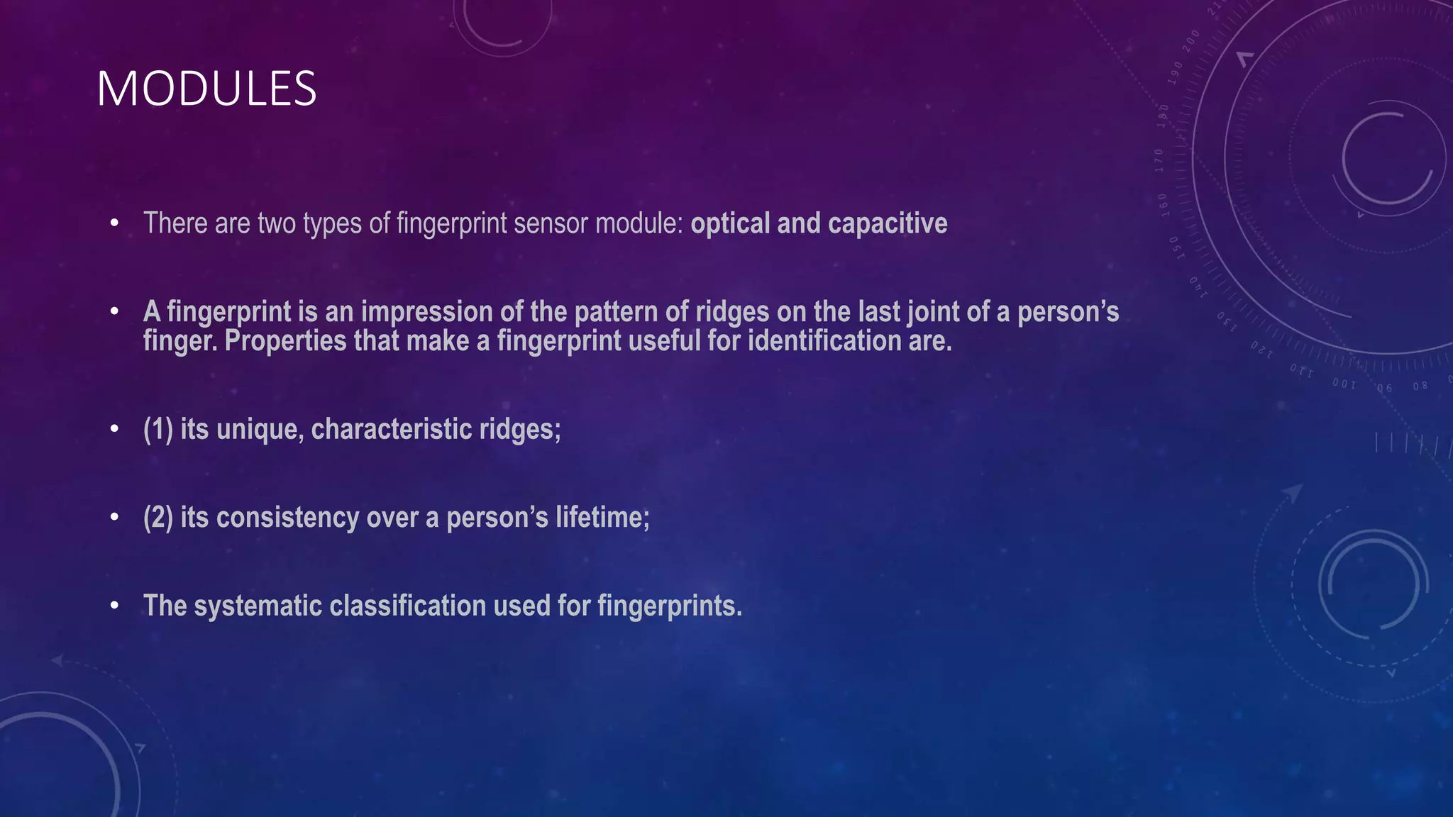 MODULES
• There are two types of fingerprint sensor module: optical and capacitive
• A fingerprint is an impression of the pattern of ridges on the last joint of a person’s
finger. Properties that make a fingerprint useful for identification are.
• (1) its unique, characteristic ridges;
• (2) its consistency over a person’s lifetime;
• The systematic classification used for fingerprints.
 
