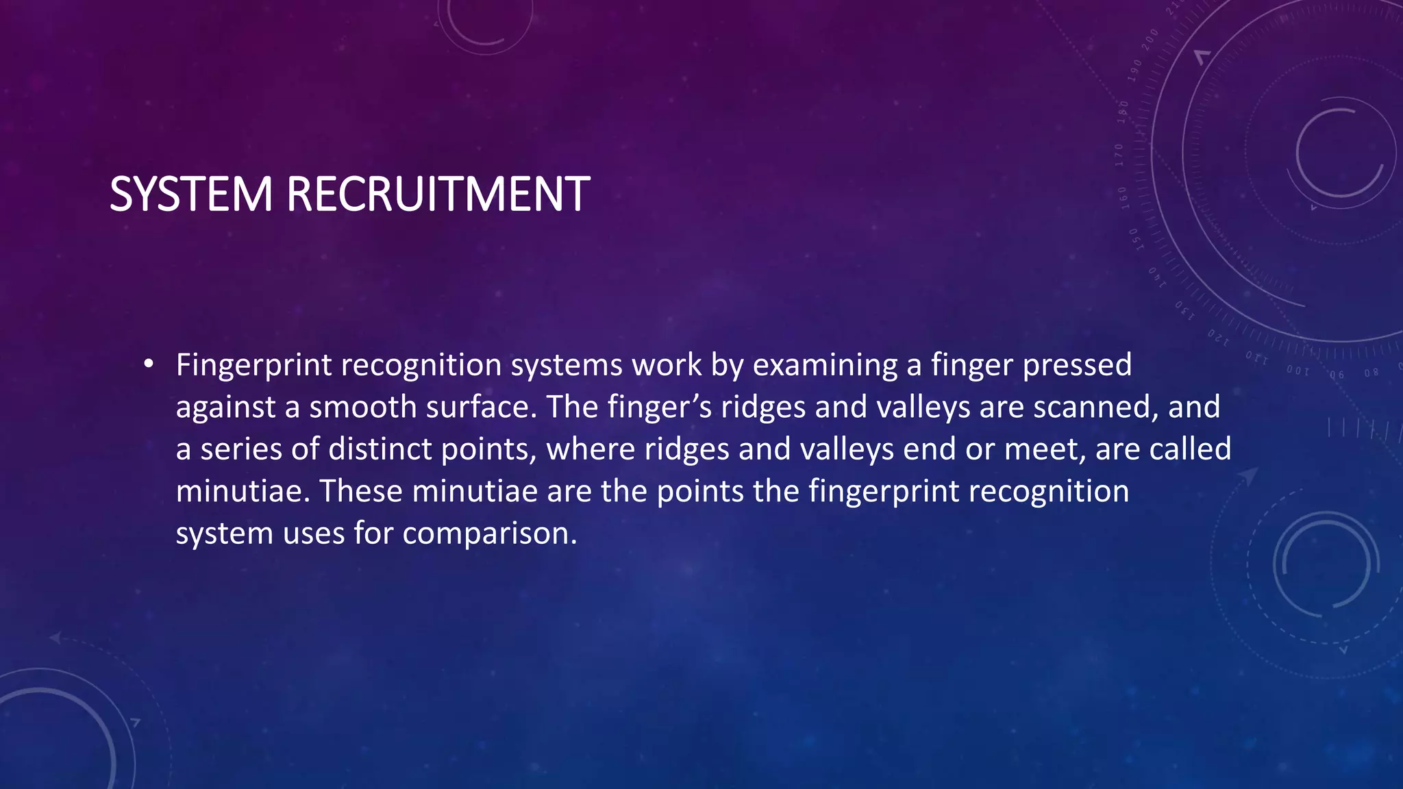 SYSTEM RECRUITMENT
• Fingerprint recognition systems work by examining a finger pressed
against a smooth surface. The finger’s ridges and valleys are scanned, and
a series of distinct points, where ridges and valleys end or meet, are called
minutiae. These minutiae are the points the fingerprint recognition
system uses for comparison.
 