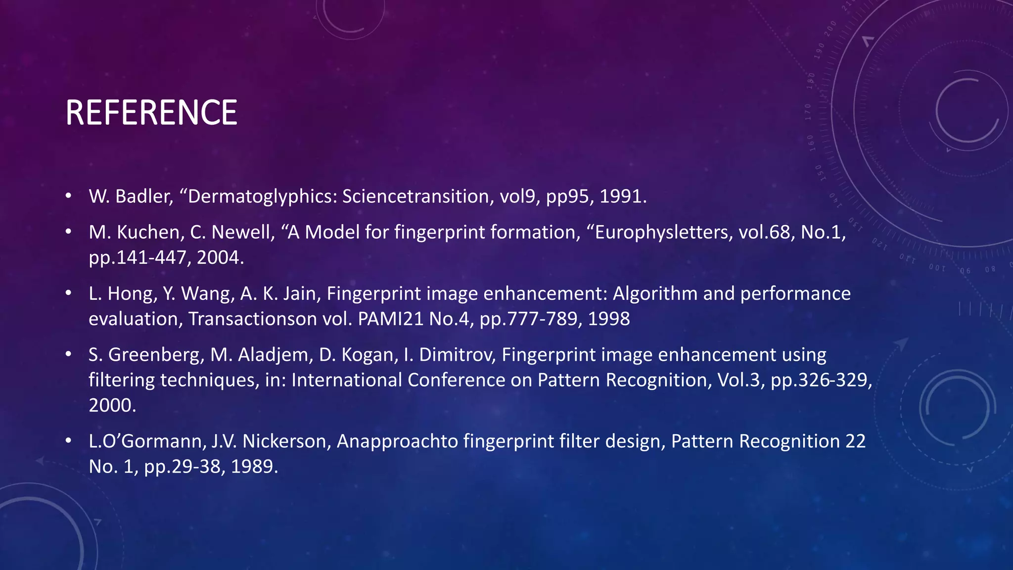 REFERENCE
• W. Badler, “Dermatoglyphics: Sciencetransition, vol9, pp95, 1991.
• M. Kuchen, C. Newell, “A Model for fingerprint formation, “Europhysletters, vol.68, No.1,
pp.141-447, 2004.
• L. Hong, Y. Wang, A. K. Jain, Fingerprint image enhancement: Algorithm and performance
evaluation, Transactionson vol. PAMI21 No.4, pp.777-789, 1998
• S. Greenberg, M. Aladjem, D. Kogan, I. Dimitrov, Fingerprint image enhancement using
filtering techniques, in: International Conference on Pattern Recognition, Vol.3, pp.326-329,
2000.
• L.O’Gormann, J.V. Nickerson, Anapproachto fingerprint filter design, Pattern Recognition 22
No. 1, pp.29-38, 1989.
 