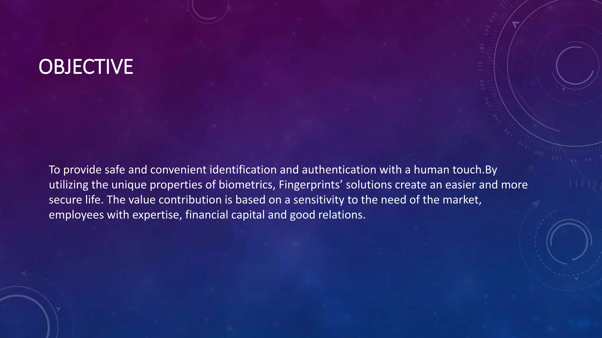 OBJECTIVE
To provide safe and convenient identification and authentication with a human touch.By
utilizing the unique properties of biometrics, Fingerprints’ solutions create an easier and more
secure life. The value contribution is based on a sensitivity to the need of the market,
employees with expertise, financial capital and good relations.
 
