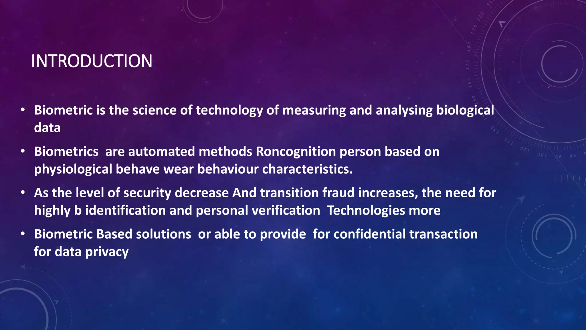 INTRODUCTION
• Biometric is the science of technology of measuring and analysing biological
data
• Biometrics are automated methods Roncognition person based on
physiological behave wear behaviour characteristics.
• As the level of security decrease And transition fraud increases, the need for
highly b identification and personal verification Technologies more
• Biometric Based solutions or able to provide for confidential transaction
for data privacy
 