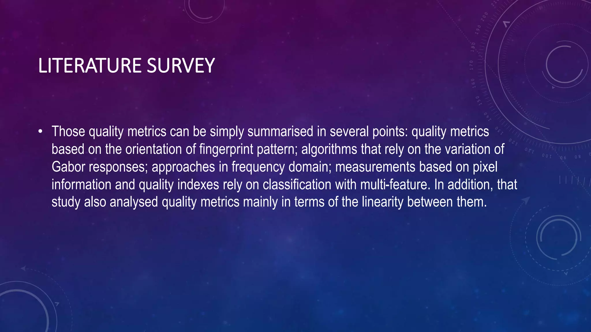 LITERATURE SURVEY
• Those quality metrics can be simply summarised in several points: quality metrics
based on the orientation of fingerprint pattern; algorithms that rely on the variation of
Gabor responses; approaches in frequency domain; measurements based on pixel
information and quality indexes rely on classification with multi-feature. In addition, that
study also analysed quality metrics mainly in terms of the linearity between them.
 
