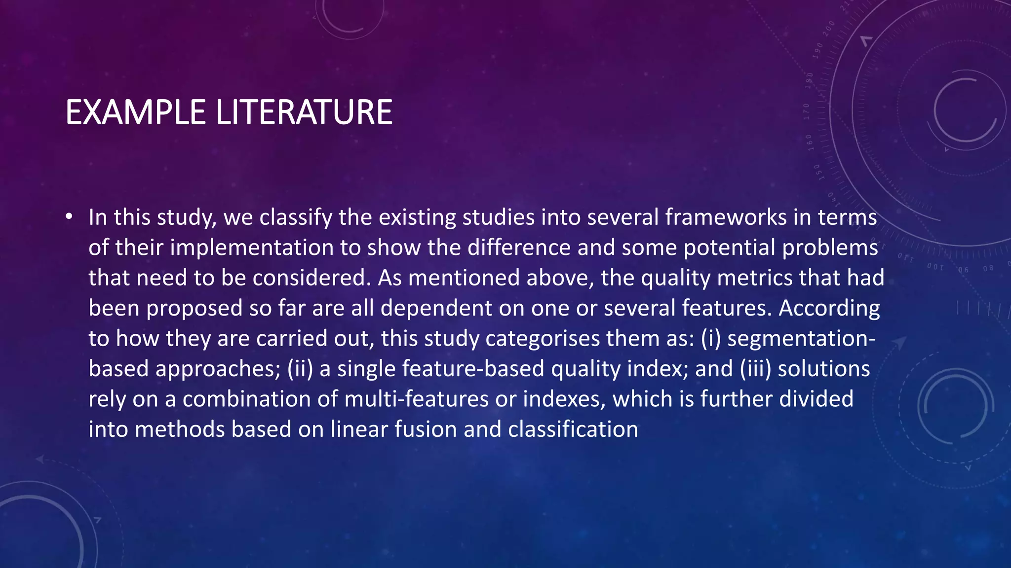 EXAMPLE LITERATURE
• In this study, we classify the existing studies into several frameworks in terms
of their implementation to show the difference and some potential problems
that need to be considered. As mentioned above, the quality metrics that had
been proposed so far are all dependent on one or several features. According
to how they are carried out, this study categorises them as: (i) segmentation-
based approaches; (ii) a single feature-based quality index; and (iii) solutions
rely on a combination of multi-features or indexes, which is further divided
into methods based on linear fusion and classification
 