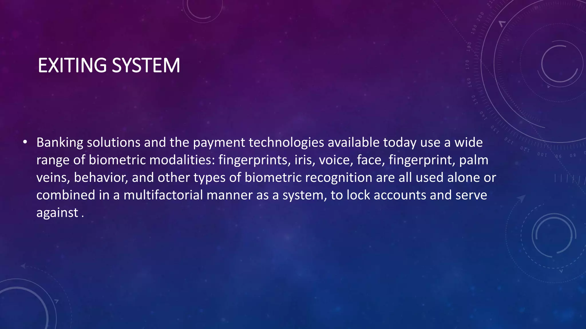 EXITING SYSTEM
• Banking solutions and the payment technologies available today use a wide
range of biometric modalities: fingerprints, iris, voice, face, fingerprint, palm
veins, behavior, and other types of biometric recognition are all used alone or
combined in a multifactorial manner as a system, to lock accounts and serve
against .
 