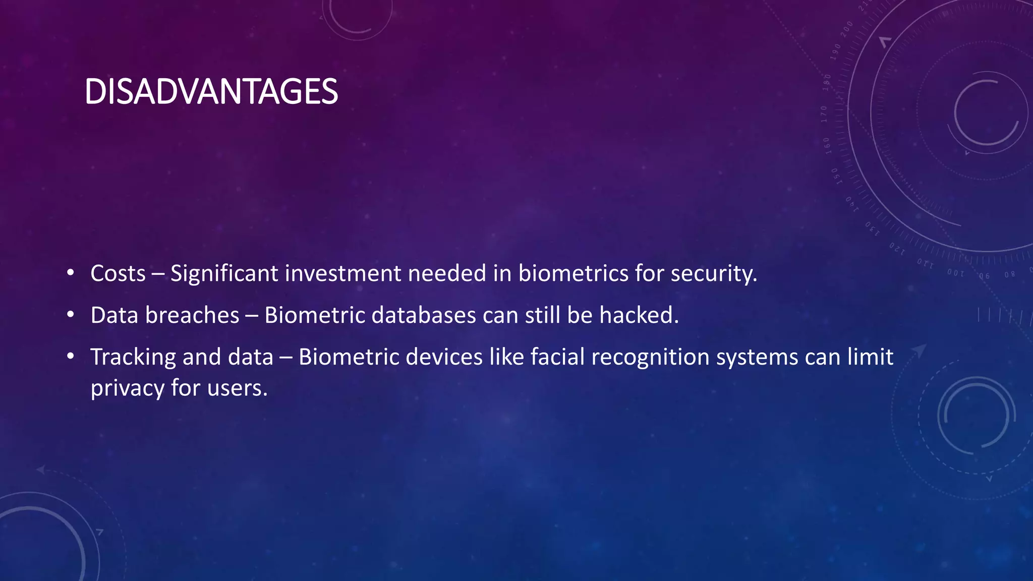 DISADVANTAGES
• Costs – Significant investment needed in biometrics for security.
• Data breaches – Biometric databases can still be hacked.
• Tracking and data – Biometric devices like facial recognition systems can limit
privacy for users.
 